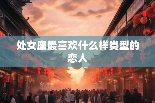 处女座最喜欢什么样类型的恋人 处女座最喜欢什么样类型的恋人