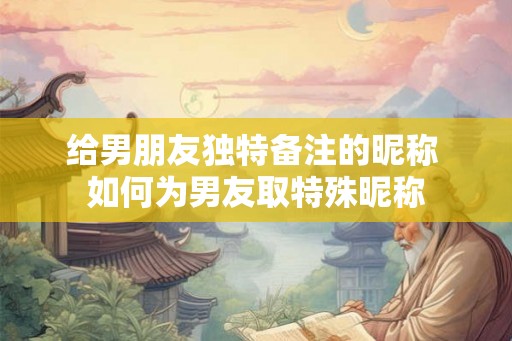 给男朋友独特备注的昵称 如何为男友取特殊昵称