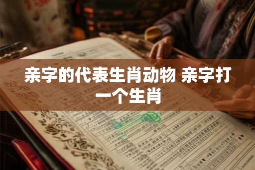 亲字的代表生肖动物 亲字打一个生肖 亲字的代表生肖动物 亲字打一个生肖