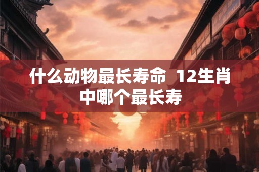 什么动物最长寿命  12生肖中哪个最长寿