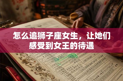 怎么追狮子座女生，让她们感受到女王的待遇