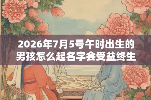 2026年7月5号午时出生的男孩怎么起名字会受益终生