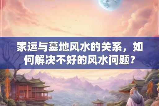 家运与墓地风水的关系,如何解决不好的风水问题? 家运与墓地风水的关系,如何解决不好的风水问题?