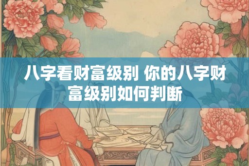八字看财富级别 你的八字财富级别如何判断