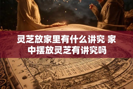 灵芝放家里有什么讲究 家中摆放灵芝有讲究吗 灵芝放家里有什么讲究 家中摆放灵芝有讲究吗