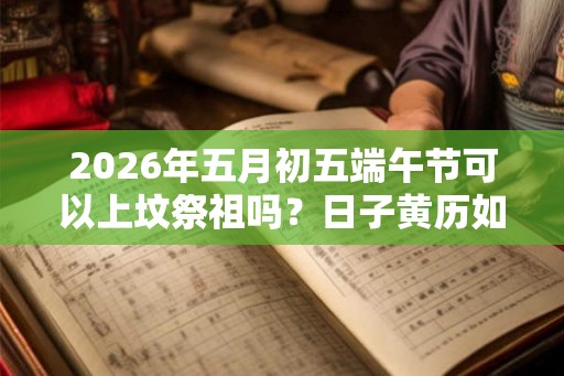 2026年五月初五端午节可以上坟祭祖吗？日子黄历如何？