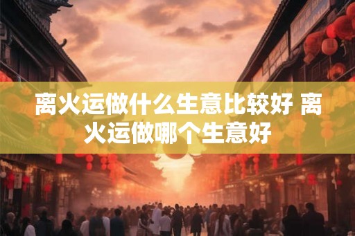 离火运做什么生意比较好 离火运做哪个生意好