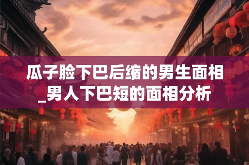 瓜子脸下巴后缩的男生面相_男人下巴短的面相分析