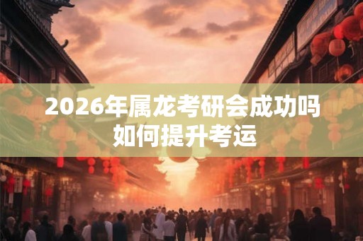 2026年属龙考研会成功吗 如何提升考运