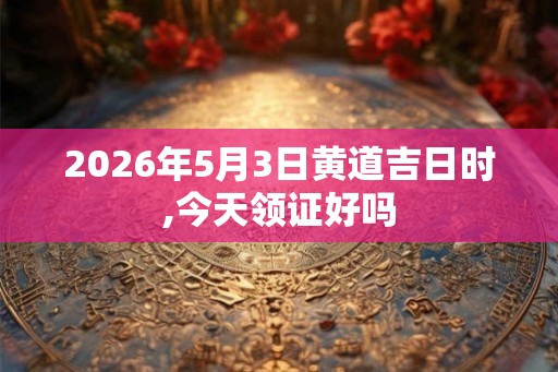 2026年5月3日黄道吉日时,今天领证好吗