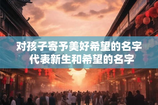 对孩子寄予美好希望的名字 代表新生和希望的名字 对孩子寄予美好希望的名字 代表新生和希望的名字