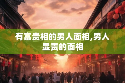 有富贵相的男人面相,男人显贵的面相