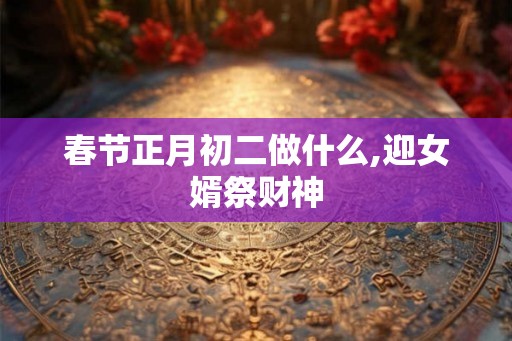 春节正月初二做什么,迎女婿祭财神