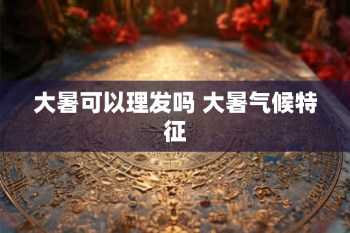 大暑可以理发吗 大暑气候特征
