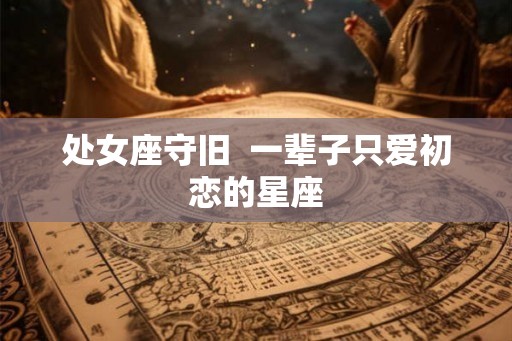 处女座守旧  一辈子只爱初恋的星座