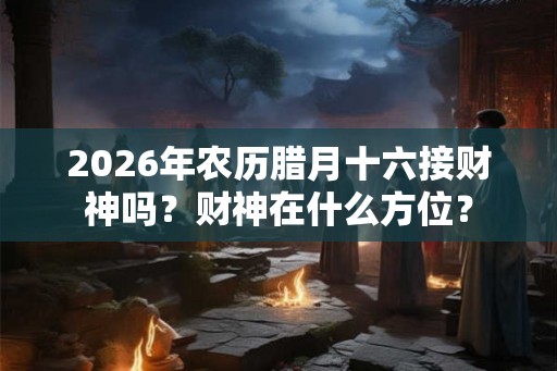 2026年农历腊月十六接财神吗?财神在什么方位? 2026年农历腊月十六接财神吗?财神在什么方位?