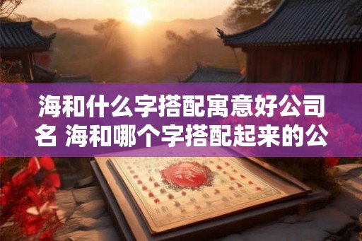 海和什么字搭配寓意好公司名 海和哪个字搭配起来的公司名寓意好 海和什么字搭配寓意好公司名 海和哪个字搭配起来的公司名寓意好