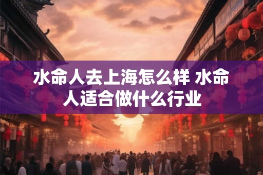 水命人去上海怎么样 水命人适合做什么行业