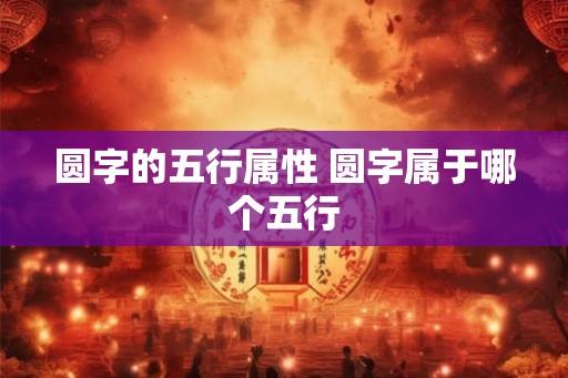 圆字的五行属性 圆字属于哪个五行 圆字的五行属性 圆字属于哪个五行