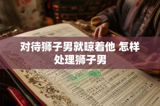 对待狮子男就晾着他 怎样处理狮子男