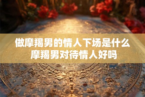 做摩羯男的情人下场是什么 摩羯男对待情人好吗