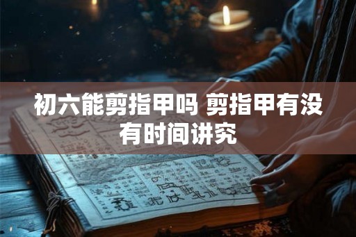 初六能剪指甲吗 剪指甲有没有时间讲究