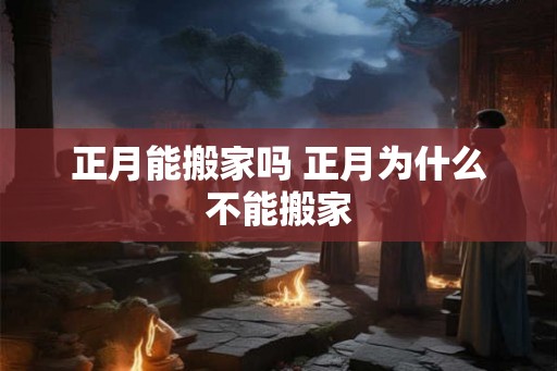 正月能搬家吗 正月为什么不能搬家 正月能搬家吗 正月为什么不能搬家