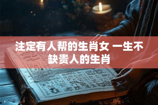 注定有人帮的生肖女 一生不缺贵人的生肖 注定有人帮的生肖女 一生不缺贵人的生肖