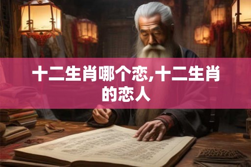 十二生肖哪个恋,十二生肖的恋人 十二生肖哪个恋,十二生肖的恋人
