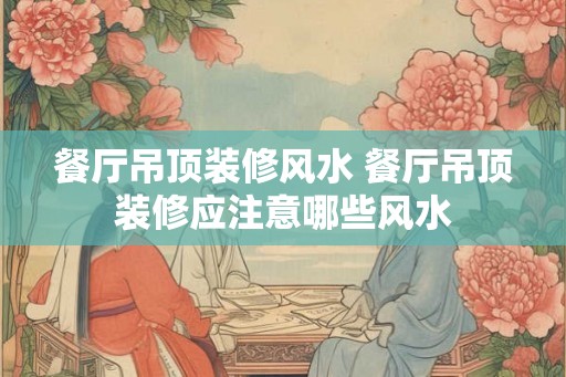 餐厅吊顶装修风水 餐厅吊顶装修应注意哪些风水 餐厅吊顶装修风水 餐厅吊顶装修应注意哪些风水