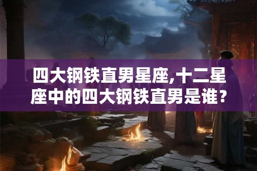 四大钢铁直男星座,十二星座中的四大钢铁直男是谁？