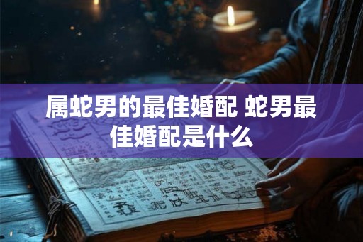 属蛇男的最佳婚配 蛇男最佳婚配是什么