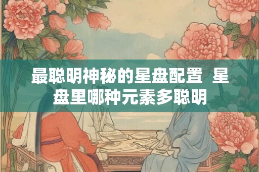 最聪明神秘的星盘配置  星盘里哪种元素多聪明