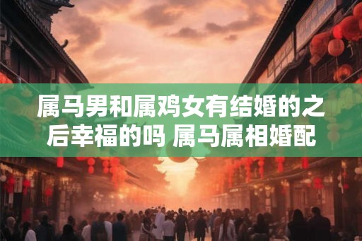 属马男和属鸡女有结婚的之后幸福的吗 属马属相婚配表