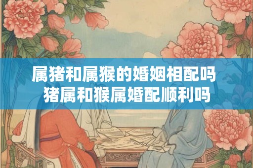 属猪和属猴的婚姻相配吗 猪属和猴属婚配顺利吗 属猪和属猴的婚姻相配吗 猪属和猴属婚配顺利吗