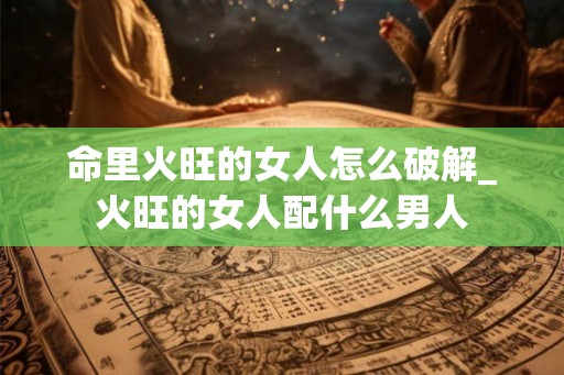 命里火旺的女人怎么破解_火旺的女人配什么男人