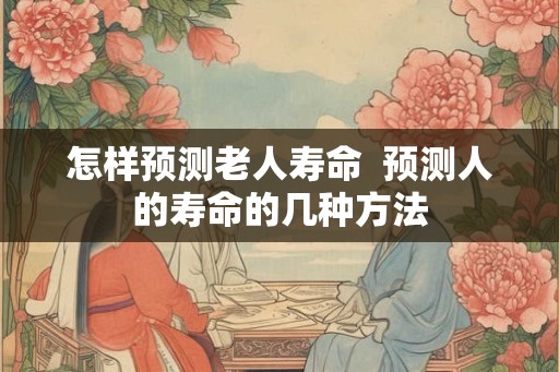 怎样预测老人寿命  预测人的寿命的几种方法