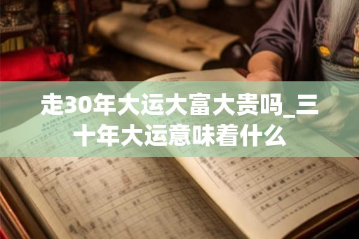 走30年大运大富大贵吗_三十年大运意味着什么