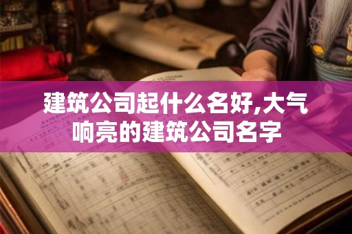 建筑公司起什么名好,大气响亮的建筑公司名字