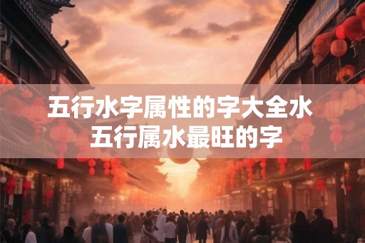 五行水字属性的字大全水 五行属水最旺的字 五行水字属性的字大全水 五行属水最旺的字