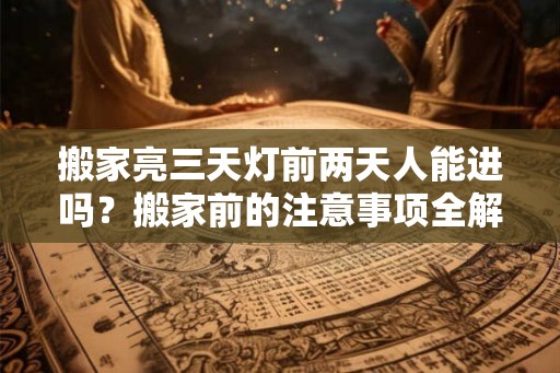 搬家亮三天灯前两天人能进吗？搬家前的注意事项全解析