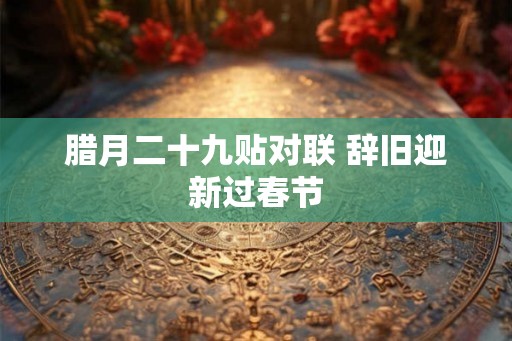 腊月二十九贴对联 辞旧迎新过春节 腊月二十九贴对联 辞旧迎新过春节