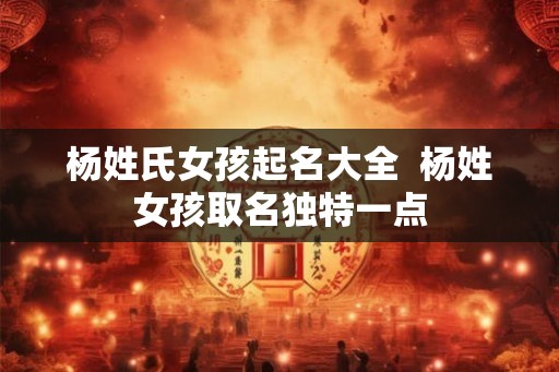 杨姓氏女孩起名大全  杨姓女孩取名独特一点