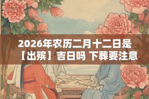 2026年农历二月十二日是【出殡】吉日吗 下葬要注意什么