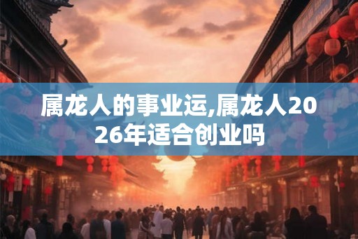 属龙人的事业运,属龙人2026年适合创业吗