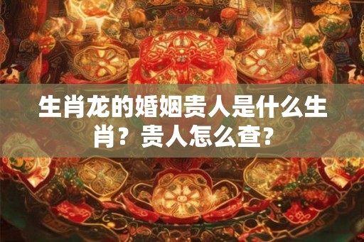 生肖龙的婚姻贵人是什么生肖？贵人怎么查？