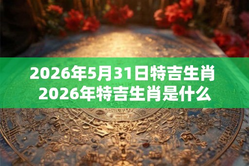 2026年5月31日特吉生肖 2026年特吉生肖是什么