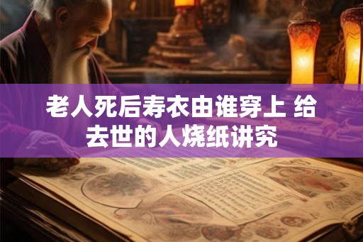 老人死后寿衣由谁穿上 给去世的人烧纸讲究