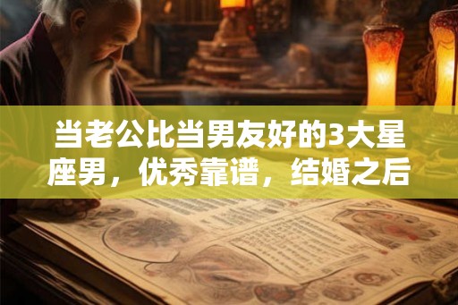 当老公比当男友好的3大星座男，优秀靠谱，结婚之后更幸福