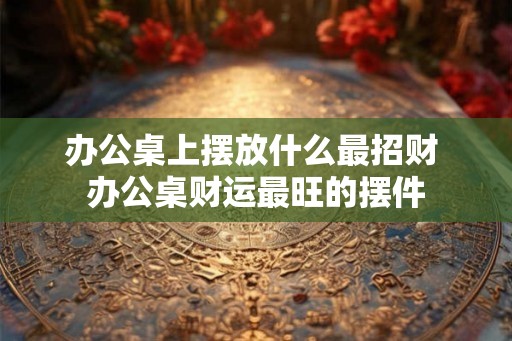 办公桌上摆放什么最招财 办公桌财运最旺的摆件